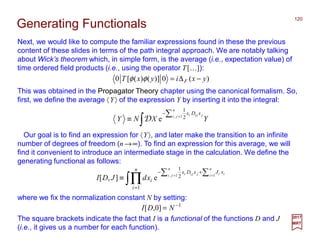 Next, we would like to compute the familiar expressions found in these the previous
content of these slides in terms of the path integral approach. We are notably talking
about Wick’s theorem which, in simple form, is the average (i.e., expectation value) of
time ordered field products (i.e., using the operator T[…]):
120
2017
MRT
)(0)]()([0 yxiyxT F −∆=φφ
This was obtained in the Propagator Theory chapter using the canonical formalism. So,
first, we define the average 〈Y〉 of the expression Y by inserting it into the integral:
∫
∑ =
−
≡ YXNY
n
ji jjii xDx
1, 2
1
eD
Our goal is to find an expression for 〈Y〉, and later make the transition to an infinite
number of degrees of freedom (n →∞). To find an expression for this average, we will
find it convenient to introduce an intermediate stage in the calculation. We define the
generating functional as follows:
∫∏
∑∑ ==
+−
=
≡
n
i ii
n
ji jjii xJxDxn
i
ixdJDI 11, 2
1
1
e],[
where we fix the normalization constant N by setting:
1
]0,[ −
= NDI
Generating Functionals
The square brackets indicate the fact that I is a functional of the functions D and J
(i.e., it gives us a number for each function).
 