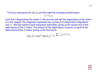 To find an expression for I[D,J], we first make the similarity transformation:
121
2017
MRT
jjii xSx =′
such that S diagonalizes the matrix D. We are then left with the eigenvalues of the matrix
D in the integral. The integration separates into a product of independent integrations
over x′i. We then perform each integration separately, giving us the square root of the
eigenvalues of the D matrix. The product of the eigenvalues, however, is equal to the
determinant of the D matrix, giving us the final result:
∑ =
−
−
−
=
n
ki kkii JDJ
ji
n
DJDI 1,
1
][
2
1
212
e)(det)π2(],[
 