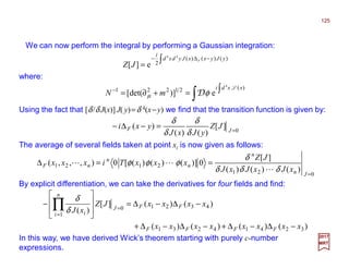 We can now perform the integral by performing a Gaussian integration:
125
2017
MRT
where:
∫ −∆−
=
)()()(
2
44
e][
yJyxxJydxd
i
F
JZ
∫ ∫=+∂=− )(21221
4
e)][det(
xxdi
mN
L
φµ D
Using the fact that [δ/δ J(x)] J( y)=δ 4(x−y) we find that the transition function is given by:
0
][
)()(
)( =
=−∆− JF JZ
yJxJ
yxi
δ
δ
δ
δ
The average of several fields taken at point xi is now given as follows:
021
2121
)()()(
][
0)]()()([0),,,(
=
==∆
Jn
n
n
n
nF
xJxJxJ
JZ
xxxTixxx
δδδ
δ
φφφ
L
LL
By explicit differentiation, we can take the derivatives for four fields and find:
In this way, we have derived Wick’s theorem starting with purely c-number
expressions.
)()()()(
)()(][
)(
32414231
43210
1
xxxxxxxx
xxxxJZ
xJ
FFFF
FFJ
n
i i
−∆−∆+−∆−∆+
−∆−∆=








− =
=
∏δ
δ
 