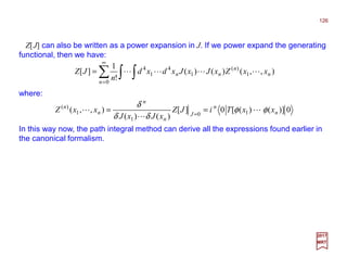 Z[J] can also be written as a power expansion in J. If we power expand the generating
functional, then we have:
126
2017
MRT
∑ ∫ ∫
∞
=
=
0
1
)(
1
4
1
4
),,()()(
!
1
][
n
n
n
nn xxZxJxJxdxd
n
JZ LLLL
where:
0)]()([0][
)()(
),,( 10
1
1
)(
n
n
J
n
n
n
n
xxTiJZ
xJxJ
xxZ φφ
δδ
δ
L
L
L == =
In this way now, the path integral method can derive all the expressions found earlier in
the canonical formalism.
 