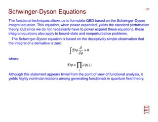The functional techniques allows us to formulate QED based on the Schwinger-Dyson
integral equation. This equation, when power expanded, yields the standard perturbation
theory. But since we do not necessarily have to power expand these equations, these
integral equations also apply to bound-state and nonperturbative problems.
127
2017
MRT
0≡∫ φδ
δ
φD
The Schwinger-Dyson equation is based on the deceptively simple observation that
the integral of a derivative is zero:
Schwinger-Dyson Equations
where:
∏≡
x
xd )(φφD
Although this statement appears trivial from the point of view of functional analysis, it
yields highly nontrivial relations among generating functionals in quantum field theory.
 