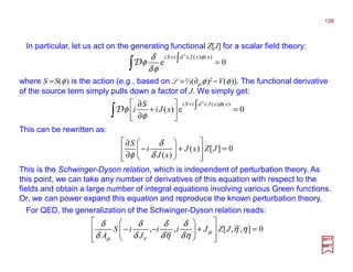 In particular, let us act on the generating functional Z[J] for a scalar field theory:
128
2017
MRT
This can be rewritten as:
0e
)()(4
=∫ ∫+ xxJxdiSi φ
φδ
δ
φD
where S =S(φ) is the action (e.g., based on L =½(∂µ φ)2 −V(φ)). The functional derivative
of the source term simply pulls down a factor of J. We simply get:
0e)(
)()(4
=





+
∂
∂
∫ ∫+ xxJxdiSi
xJi
S
i
φ
φ
φD
0][)(
)(
=








+





−
∂
∂
JZxJ
xJ
i
S
δ
δ
φ
This is the Schwinger-Dyson relation, which is independent of perturbation theory. As
this point, we can take any number of derivatives of this equation with respect to the
fields and obtain a large number of integral equations involving various Green functions.
Or, we can power expand this equation and reproduce the known perturbation theory.
For QED, the generalization of the Schwinger-Dyson relation reads:
0],,[,, =








+







−− ηη
ηδ
δ
ηδ
δ
δ
δ
δ
δ
µ
νµ
JZJii
J
iS
A
 