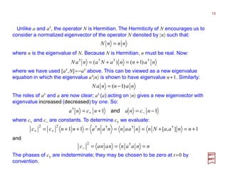 Unlike a and a†, the operator N is Hermitian. The Hermiticity of N encourages us to
consider a normalized eigenvector of the operator N denoted by |n〉 such that:
13
2017
MRT
nnnN =
where n is the eigenvalue of N. Because N is Hermitian, n must be real. Now:
nannaNanaN ††††
)1()( +=+=
where we have used [a†,N]=−a† above. This can be viewed as a new eigenvalue
equation in which the eigenvalue a†|n〉 is shown to have eigenvalue n+1. Similarly:
nannaN )1( −=
The roles of a† and a are now clear; a† (a) acting on |n〉 gives a new eigenvector with
eigenvalue increased (decreased) by one. So:
11†
−=+= −+ ncnancna and
where c+ and c− are constants. To determine c± we evaluate:
1],[11 ††††22
+=+===++= ++ nnaaNnnaannananncc
and
The phases of c± are indeterminate; they may be chosen to be zero at t=0 by
convention.
nnaannanac ===−
†2
 