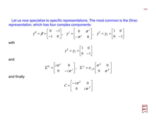 Let us now specialize to specific representations. The most common is the Dirac
representation, which has four complex components:
with
131
2017
MRT






−
==








−
=





−
−
==
10
01
0
0
01
10
5
50
γγ
σ
σ
γβγ ,, i
i
i








=Σ








−
=Σ k
k
kji
ji
i
i
i
i
i
σ
σ
ε
σ
σ
0
0
0
00
,
and finally







−
= 2
2
0
0
σ
σ
i
i
C






−
==
10
01
5
5
γγ
and
 