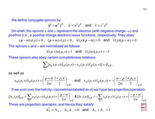 We define conjugate spinors by:
On-shell, the spinors u and v represent the electron (with negative charge −e) and
positron (i.e., a positive charge electron) wave functions, respectively. They obey:
133
2017
MRT
The spinors u and v are normalized as follows:
0†0†0†
γγγψψ vvuu === and,
0))((0))((0)()(0)()( =+/=−/=+/=−/ mppvmppupvmppump and,,
1),()(1),(),( −== spvpvspuspu and
These spinors also obey certain completeness relations:
,βαβαβα δ=−∑s
spvspvspuspu )],(),(),(),([
βα
βα
βα
βα
γγ





 /+/−
−=




 /++/=
2
1
2
),(),(
2
1
2
),(),( 55 s
m
pm
spvspv
s
m
mp
spuspu and
as well as
If we sum over the helicity s (sometimeslabeled as σ) we have two projection operators:
These are projection operators, and hence they satisfy:
βα
βαβα
βα
βαβα 




 +/−
=−=Λ




 +/==Λ ∑∑ ±
−
±
+
m
mp
spvspvp
m
mp
spuspup
ss
2
),(),()(
2
),(),()( ][&][
102
=Λ+Λ=ΛΛΛ=Λ −+−+±± and,
 