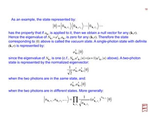As an example, the state represented by:
18
2017
MRT
since the eigenvalue of Nkr is one (c.f., Nkra†
kr |n〉=(n+1)a†
kr |n〉 above). A two-photon
state is represented by the normalized eigenvector:
LL ii rrr kkk 0000 2211
=
has the property that if akr is applied to it, then we obtain a null vector for any (k,r).
Hence the eigenvalue of Nkr =a†
kr akr is zero for any (k,r). Therefore the state
corresponding to |0〉 above is called the vacuum state. A single-photon state with definite
(k,r) is represented by:
0†
rak
0
2
1 ††
rr aa kk
when the two photons are in the same state, and:
0††
rr aa kk
when the two photons are in different states. More generally:
0)(
1
,, †
2211 ∏=
ii
iri
ii
iir
n
r
r
rr a
n
nn
k
k
k
kk
k
K
 