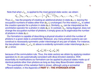 Note that when a†
ki ri
is applied to the most general state vector, we obtain:
19
2017
MRT
Thus a†
ki ri
has the property of creating an additional photon in state (ki,ri), leaving the
occupation numbers of states other than (ki,ri) unchanged. For this reason a†
kr is called
the creation operator for a photon in state (k,r). Similarly, akr can be interpreted as the
annihilation operator for a photon in state (k,r). In contrast, Nkr, being diagonal, does not
change the occupation number of photons; it simply gives as its eigenvalue the number
of photons in state (k,r).
KKKK ,1,,,1,,,, 22112211
†
++= iiiiiiii
rrrrrrrr nnnnnnna kkkkkkkk
Our formalism is capable of describing a physical situation in which the number of
photons in a given state is unrestricted. Moreover, any many-photon systems we can
construct is necessarily symmetric under interchange of any pair of labels. For instance,
the two-photon state a†
kr a†
kr |0〉 above is evidently symmetric under interchange (k,r)↔
(k′,s) since:
The quantization of the radiation field is shown, although using a somewhat
different notation, in the Appendix of PART V – THE HYDROGEN ATOM.
00 ††††
ssrr aaaa kkkk ′′=
because of the commutation rule. Thus, the state vectors we obtain by applying creation
operators to |0〉 are automatically consistent with Bose-Einstein statistics. With
essentially no modifications our formalism can be applied to physical states made up of
identical particle other than photons as long as they obey Bose-Einstein statistics.
 