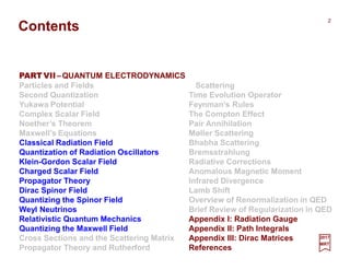 Contents
PART VII–QUANTUM ELECTRODYNAMICS
Particles and Fields
Second Quantization
Yukawa Potential
Complex Scalar Field
Noether’s Theorem
Maxwell’s Equations
Classical Radiation Field
Quantization of Radiation Oscillators
Klein-Gordon Scalar Field
Charged Scalar Field
Propagator Theory
Dirac Spinor Field
Quantizing the Spinor Field
Weyl Neutrinos
Relativistic Quantum Mechanics
Quantizing the Maxwell Field
Cross Sections and the Scattering Matrix
Propagator Theory and Rutherford
2017
MRT
2
Scattering
Time Evolution Operator
Feynman’s Rules
The Compton Effect
Pair Annihilation
Møller Scattering
Bhabha Scattering
Bremsstrahlung
Radiative Corrections
Anomalous Magnetic Moment
Infrared Divergence
Lamb Shift
Overview of Renormalization in QED
Brief Review of Regularization in QED
Appendix I: Radiation Gauge
Appendix II: Path Integrals
Appendix III: Dirac Matrices
References
 