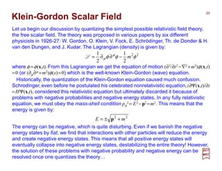 Let us begin our discussion by quantizing the simplest possible relativistic field theory,
the free scalar field. The theory was proposed in various papers by six different
physicists in 1926-27: W. Gordon, O. Klein, V. Fock, E. Schrödinger, Th. de Donder & H.
van den Dungen, and J. Kudar. The Lagrangian (density) is given by:
20
2017
MRT
Klein-Gordon Scalar Field
Historically, the quantization of the Klein-Gordon equation caused much confusion.
Schrodinger,even before he postulated his celebrated nonrelativistic equation,i∂Ψ(x,t)/∂t
=HΨ(x,t), considered this relativistic equation but ultimately discarded it because of
problems with negative probabilities and negative energy states. In any fully relativistic
equation, we must obey the mass-shell condition pµ
2= E2 −p2 =m2. This means that the
energy is given by:
22
2
1
2
1
φφφ µ
µ m−∂∂=L
22
mE +±= p
The energy can be negative, which is quite disturbing. Even if we banish the negative
energy states by fiat, we find that interactions with other particles will reduce the energy
and create negative energy states. This means that all positive energy states will
eventually collapse into negative energy states, destabilizing the entire theory! However,
the solution of these problems with negative probability and negative energy can be
resolved once one quantizes the theory…
where φ =φ(x,t). From this Lagrangian we get the equation of motion (∂2/∂t2 −∇2 +m2)φ(x,t)
=0 (or (∂µ∂µ +m2)φ(x)=0) which is the well-known Klein-Gordon (wave) equation.
 