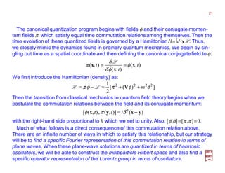 The canonical quantization program begins with fields φ and their conjugate momen-
tum fields π, which satisfy equal time commutation relations among themselves.Then the
time evolution of these quantized fields is governed by a HamiltonianH=∫d3x H. Thus,
we closely mimic the dynamics found in ordinary quantum mechanics. We begin by sin-
gling out time as a spatial coordinate and then defining the canonical conjugate field to φ:
We first introduce the Hamiltonian (density) as:
),(
),(
),( t
t
t x
x
x φ
φδ
δ
π &
&
==
L
21
2017
MRT
])([
2
1 2222
φφπφπ m++=−= ∇∇∇∇LH &
Then the transition from classical mechanics to quantum field theory begins when we
postulate the commutation relations between the field and its conjugate momentum:
)()],(,),([ 3
yxyx −−−−δπφ itt =
with the right-hand side proportional to h which we set to unity. Also, [φ,φ]=[π ,π]=0.
Much of what follows is a direct consequence of this commutation relation above.
There are an infinite number of ways in which to satisfy this relationship, but our strategy
will be to find a specific Fourier representation of this commutation relation in terms of
plane waves. When these plane-wave solutions are quantized in terms of harmonic
oscillators, we will be able to construct the multiparticle Hilbert space and also find a
specific operator representation of the Lorentz group in terms of oscillators.
 
