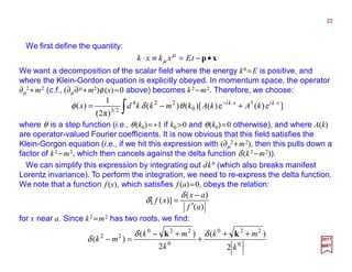 We first define the quantity:
We want a decomposition of the scalar field where the energy k0 =E is positive, and
where the Klein-Gordon equation is explicitly obeyed. In momentum space, the operator
∂µ
2 +m2 (c.f., (∂µ∂µ +m2)φ (x)=0 above) becomes k2 −m2. Therefore, we choose:
xp•−=≡⋅ tExkxk µ
µ
22
2017
MRT
∫
⋅⋅−
+−= ]e)(e)()[()(
)π2(
1
)( †
0
224
23
xkixki
kAkAkmkkdx θδφ
where θ is a step function (i.e., θ(k0)=+1 if k0 >0 and θ(k0)=0 otherwise), and where A(k)
are operator-valued Fourier coefficients. It is now obvious that this field satisfies the
Klein-Gorgon equation (i.e., if we hit this expression with (∂µ
2+m2), then this pulls down a
factor of k2 −m2, which then cancels against the delta function δ (k2 −m2)).
We can simplify this expression by integrating out dk0 (which also breaks manifest
Lorentz invariance). To perform the integration, we need to re-express the delta function.
We note that a function f (x), which satisfies f (a)=0, obeys the relation:
)(
)(
)]([
af
ax
xf
′
−
=
δ
δ
for x near a. Since k2 =m2 has two roots, we find:
0
220
0
220
22
2
)(
2
)(
)(
k
mk
k
mk
mk
++
+
+−
=−
kk δδ
δ
 