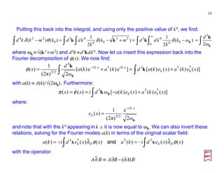 Putting this back into the integral, and using only the positive value of k0, we find:
23
2017
MRT
∫∫ ∫∫ ∫∫ =−=+−=−
∞
k
k
k
kkk
ω2
)ω(
2
1
)(
2
1
)()(
3
0
00
0322
00
03
0
224 d
k
k
kddmk
k
kddkmkkd δδθδ
where ωk ≡√(k2 +m2) and d4k ≡d3kdk0. Now let us insert this expression back into the
Fourier decomposition of φ(x). We now find:
∫∫ +=+= ⋅⋅−
)]()()()([]e)(e)([
ω2)π2(
1
)( *†3†
3
23
xekaxekadkaka
d
x kk
xkixki
k
k
k
φ
with a(k) ≡ A(k)/√(2ωk). Furthermore:
where:
∫ +−== )]()()()([ω)()( *†3
xekaxekadixx kkkkφπ &
kω2
e
)π2(
1
)( 23
xki
k xe
⋅−
=
and note that with the k0 appearing in k⋅x it is now equal to ωk. We can also invert these
relations, solving for the Fourier modes a(k) in terms of the original scalar field:
with the operator:
∫∫ ∂=∂= )()()()()()( 0
3†
0
*3
xxedikaxxedika kk φφ
tt
xx and
BABABA )(∂−∂≡∂
t
+ −
 