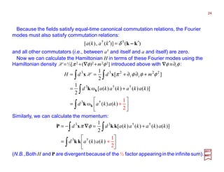 Because the fields satisfy equal-time canonical commutation relations, the Fourier
modes must also satisfy commutation relations:
24
)()](,)([ 3†
kk ′=′ −−−−δkaka
and all other commutators (i.e., between a† and itself and a and itself) are zero.
Now we can calculate the Hamiltonian H in terms of these Fourier modes using the
Hamiltonian density H =½[π2 +(∇∇∇∇φ)2 +m2φ2] introduced above with ∇∇∇∇φ ≡∂iφ :
∫
∫
∫∫






+=
+=
+∂∂+==
)()(ω
)]()()()([ω
2
1
][
2
1
†3
††3
22233
kakad
kakakakad
mddH ii
k
k
k
k
xx φφφπH
Similarly, we can calculate the momentum:
∫
∫∫






+=
+=−=
)()(
)]()()()([
2
1
†3
††33
kakad
kakakakadd
kk
kkxP φπ ∇∇∇∇
2017
MRT
1
‒
2
+
1
‒
2
+
(N.B.,Both H and P are divergent because of the ½ factor appearing in the infinite sum).
 