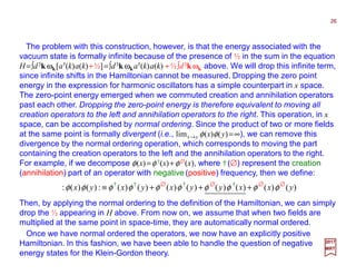 The problem with this construction, however, is that the energy associated with the
vacuum state is formally infinite because of the presence of ½ in the sum in the equation
H=∫d3k ωk[a†(k)a(k)+½]=∫d3k ωka†(k)a(k) +½∫d3k ωk above. We will drop this infinite term,
since infinite shifts in the Hamiltonian cannot be measured. Dropping the zero point
energy in the expression for harmonic oscillators has a simple counterpart in x space.
The zero-point energy emerged when we commuted creation and annihilation operators
past each other. Dropping the zero-point energy is therefore equivalent to moving all
creation operators to the left and annihilation operators to the right. This operation, in x
space, can be accomplished by normal ordering. Since the product of two or more fields
at the same point is formally divergent (i.e., limx→y φ(x)φ(y)=∞), we can remove this
divergence by the normal ordering operation, which corresponds to moving the part
containing the creation operators to the left and the annihilation operators to the right.
For example, if we decompose φ(x)=φ†(x)+φ∅(x), where †(∅) represent the creation
(annihilation) part of an operator with negative (positive) frequency, then we define:
Then, by applying the normal ordering to the definition of the Hamiltonian, we can simply
drop the ½ appearing in H above. From now on, we assume that when two fields are
multiplied at the same point in space-time, they are automatically normal ordered.
26
2017
MRT
Once we have normal ordered the operators, we now have an explicitly positive
Hamiltonian. In this fashion, we have been able to handle the question of negative
energy states for the Klein-Gordon theory.
)()()()()()()()(:)()(: yxxyyxyxyx φφφφφφφφφφ +++≡ † † † †∅ ∅ ∅ ∅
 