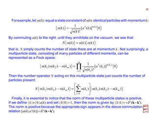 Forexample,let |n(k)〉 equal a state consistentof n(k) identical particles with momentumk:
Then the number operator N acting on this multiparticle state just counts the number of
particles present:
28
2017
MRT
0)]([
!)(
1
)( )(† kn
ka
kn
kn =
By commuting a(k) to the right, until they annihilate on the vacuum, we see that:
)()()( knknknN =
that is, N simply counts the number of state there are at momentum k. Not surprisingly, a
multiparticle state, consisting of many particles of different momenta, can be
represented as a Fock space:
0)]([
!)(
1
)()()(
1
)(†
21 ∏=
=
m
i
kn
i
i
m
i
ka
kn
knknkn L
)()()()()()()( 21
1
21 m
m
i
im knknknknknknknN LL








= ∑=
Finally, it is essential to notice that the norm of these multiparticle states is positive.
If we define 〈k |≡〈0 |a(k) and set 〈0|0〉=1, then the norm is given by 〈k|k〉=+δ 3(k−−−−k′).
The norm is positive because the appropriate sign appears in the above commutation
relation [a(k),a†(k)]=δ 3(k−−−−k′).
 