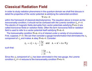 In order to study radiation phenomena in the quantum domain we shall first discuss in
detail the properties of the vector potential A satisfying the solenoïdal condition:
3
2017
MRT
0=• A∇∇∇∇
within the framework of classical electrodynamics. The equation above is known as the
transversality condition; it should not be confused with the Lorentz condition ∂µ Aµ =0.
The electric of magnetic fields derivable from vector potentials satisfying ∇∇∇∇•A=0 are
called transverse fields or radiation fields. Often the term transverse field or radiation
field is used to refer to a vector potential itself satisfying ∇∇∇∇•A=0.
Classical Radiation Field
The transversality condition ∇∇∇∇•A=0 is of interest under a variety of circumstances.
First, suppose Jµ =0. We can then consider a gauge transformation that eliminates the A0
component of Aµ and makes A obey ∇∇∇∇•A=0. Consider:
χ
χ
∇∇∇∇++++AAA =′→
∂
∂
−=′→ and
tc
AAA
1
000
such that:
0
1
A
tc
=
∂
∂χ
Since the A0 component of Aµ has been eliminated in the new gauge, the Lorentz
condition ∂µ Aµ =0 reduces to the transversality condition ∇∇∇∇•A=0.
 