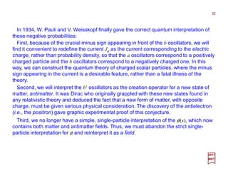 In 1934, W. Pauli and V. Weisskopf finally gave the correct quantum interpretation of
these negative probabilities:
Second, we will interpret the b† oscillators as the creation operator for a new state of
matter, antimatter. It was Dirac who originally grappled with these new states found in
any relativistic theory and deduced the fact that a new form of matter, with opposite
charge, must be given serious physical consideration. The discovery of the antielectron
(i.e., the positron) gave graphic experimental proof of this conjecture.
32
2017
MRT
First, because of the crucial minus sign appearing in front of the b oscillators, we will
find it convenient to redefine the current Jµ as the current corresponding to the electric
charge, rather than probability density, so that the a oscillators correspond to a positively
charged particle and the b oscillators correspond to a negatively charged one. In this
way, we can construct the quantum theory of charged scalar particles, where the minus
sign appearing in the current is a desirable feature, rather than a fatal illness of the
theory.
Third, we no longer have a simple, single-particle interpretation of the φ(x), which now
contains both matter and antimatter fields. Thus, we must abandon the strict single-
particle interpretation for φ and reinterpret it as a field.
 