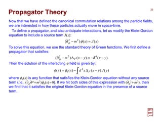 Now that we have defined the canonical commutation relations among the particle fields,
we are interested in how these particles actually move in space-time.
To solve this equation, we use the standard theory of Green functions. We first define a
propagator that satisfies:
33
2017
MRT
Propagator Theory
)()()( 22
xJxm =−∂ φµ
)()()( 422
yxyxm F −−=−∆−∂ δµ
Then the solution of the interacting φ field is given by:
∫ −∆−= )()()()( 4
0 yJyxxdxx Fφφ
where φ0(x) is any function that satisfies the Klein-Gordon equation without any source
term (i.e., (∂µ∂µ +m2)φ0(x)=0). If we hit both sides of this expression with (∂µ
2 +m2), then
we find that it satisfies the original Klein-Gordon equation in the presence of a source
term.
To define a propagator, and also anticipate interactions, let us modify the Klein-Gordon
equation to include a source term J(x):
 