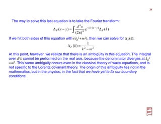 The way to solve this last equation is to take the Fourier transform:
If we hit both sides of this equation with (∂µ
2 +m2), then we can solve for ∆F(k):
34
2017
MRT
∫ ∆=−∆ −⋅−
)(e
)π2(
)( )(
4
4
k
xd
yx F
yxki
F
22
1
)(
mk
kF
−
=∆
At this point, however, we realize that there is an ambiguity in this equation. The integral
over d4k cannot be performed on the real axis, because the denominator diverges at kµ
2
=m2. This same ambiguity occurs even in the classical theory of wave equations, and is
not specific to the Lorentz covariant theory. The origin of this ambiguity lies not in the
mathematics, but in the physics, in the fact that we have yet to fix our boundary
conditions.
 