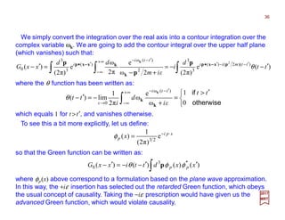 We simply convert the integration over the real axis into a contour integration over the
complex variable ωk. We are going to add the contour integral over the upper half plane
(which vanishes) such that:
where the θ function has been written as:
xpi
p x ⋅−
= e
)π2(
1
)( 23
φ
36
2017
MRT
∫∫ ∫ ′−−=
+−
=′− ′−−′•
∞+
∞−
′−−
′•
)(e
)π2(2ω
e
π2
ω
e
)π2(
)( ))(2()(
3
3
2
)(ω
)(
3
3
0
2
tt
d
i
εim
dd
xxG ttmii
tti
i
θpxxp
k
kxxp p
p
p k
−−−−−−−−


 ′>
=
+
−=′− ∫
∞+
∞−
′−−
→ otherwise
if
0
1
ω
e
ω
π2
1
lim)(
)(ω
0
tt
εi
d
i
tt
tti
ε k
k
k
θ
which equals 1 for t >t′, and vanishes otherwise.
To see this a bit more explicitly, let us define:
so that the Green function can be written as:
∫ ′′−−=′− )()()()( *3
0 xxdttixxG pp φφθ p
where φp(x) above correspond to a formulation based on the plane wave approximation.
In this way, the +iε insertion has selected out the retarded Green function, which obeys
the usual concept of causality. Taking the −iε prescription would have given us the
advanced Green function, which would violate causality.
 