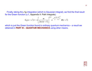 Finally, taking the d3p integration (which is Gaussian integral), we find the final result
for the Green function (c.f., Appendix II: Path Integrals):
which is just the Green function found in ordinary quantum mechanics – a result we
obtained in PART III – QUANTUM MECHANICS using other means.
37
2017
MRT
)(e
)(π2
)(
2
2
23
0 tt
tti
m
ixxG tt
m
i
′−





′−
−=′− ′−
′
−
θ
xx−−−−
 