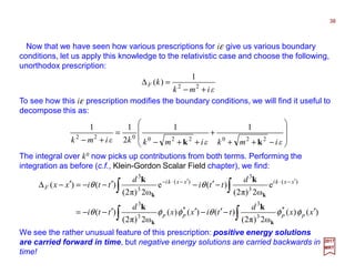 Now that we have seen how various prescriptions for iε give us various boundary
conditions, let us apply this knowledge to the relativistic case and choose the following,
unorthodox prescription:
To see how this iε prescription modifies the boundary conditions, we will find it useful to
decompose this as:
38
2017
MRT
εimk
kF
+−
=∆ 22
1
)(








−++
+
++−
=
+− εimkεimkkεimk 220220022
11
2
11
kk
The integral over k0 now picks up contributions from both terms. Performing the
integration as before (c.f., Klein-Gordon Scalar Field chapter), we find:
∫∫
∫∫
′−′−′′−−=
−′−′−−=′−∆ ′−⋅′−⋅−
)()(
ω2)π2(
)()()(
ω2)π2(
)(
e
ω2)π2(
)(e
ω2)π2(
)()(
*
3
3
*
3
3
)(
3
3
)(
3
3
xx
d
ttixx
d
tti
d
tti
d
ttixx
pppp
xxkixxki
F
φφθφφθ
θθ
kk
kk
kk
kk
We see the rather unusual feature of this prescription: positive energy solutions
are carried forward in time, but negative energy solutions are carried backwards in
time!
 