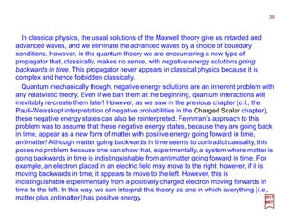 In classical physics, the usual solutions of the Maxwell theory give us retarded and
advanced waves, and we eliminate the advanced waves by a choice of boundary
conditions. However, in the quantum theory we are encountering a new type of
propagator that, classically, makes no sense, with negative energy solutions going
backwards in time. This propagator never appears in classical physics because it is
complex and hence forbidden classically.
Quantum mechanically though, negative energy solutions are an inherent problem with
any relativistic theory. Even if we ban them at the beginning, quantum interactions will
inevitably re-create them later! However, as we saw in the previous chapter (c.f., the
Pauli-Weisskopf interpretation of negative probabilities in the Charged Scalar chapter),
these negative energy states can also be reinterpreted. Feynman’s approach to this
problem was to assume that these negative energy states, because they are going back
in time, appear as a new form of matter with positive energy going forward in time,
antimatter! Although matter going backwards in time seems to contradict causality, this
poses no problem because one can show that, experimentally, a system where matter is
going backwards in time is indistinguishable from antimatter going forward in time. For
example, an electron placed in an electric field may move to the right; however, if it is
moving backwards in time, it appears to move to the left. However, this is
indistinguishable experimentally from a positively charged electron moving forwards in
time to the left. In this way, we can interpret this theory as one in which everything (i.e.,
matter plus antimatter) has positive energy.
39
2017
MRT
 