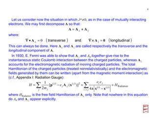 Let us consider now the situation in which Jµ ≠0, as in the case of mutually interacting
electrons. We may first decompose A so that:
4
2017
MRT
||AAA ++++⊥=
where:
( ) ( )allongitudinandtransverse 0AA ==• ⊥ ||0 ××××∇∇∇∇∇∇∇∇
This can always be done. Here A⊥ and A| | are called respectively the transverse and the
longitudinal component of A.
Radiation)()(
2)()(
π4
)]([
2
1
H
ee
e
m
H
ji
ji
ji
j
j
j
j
j
+
−
+−= ∑∑ >
⊥
xx
xAp
where HRadiation is the free field Hamiltonian of A⊥ only. Note that nowhere in this equation
do A0 and A| | appear explicitly.
In 1930, E. Fermi was able to show that A| | and A0 together give rise to the
instantaneous static Coulomb interaction between the charged particles, whereas A⊥
accounts for the electromagnetic radiation of moving charged particles. The total
Hamiltonian of the charged particles (treated nonrelativistically) and the electromagnetic
fields generated by them can be written (apart from the magnetic moment interaction) as
(c.f., Appendix I: Radiation Gauge):
 
