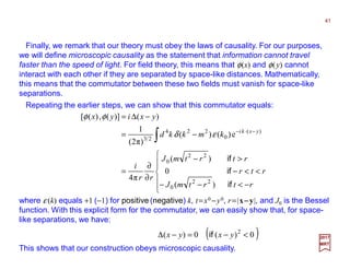 Finally, we remark that our theory must obey the laws of causality. For our purposes,
we will define microscopic causality as the statement that information cannot travel
faster than the speed of light. For field theory, this means that φ(x) and φ(y) cannot
interact with each other if they are separated by space-like distances. Mathematically,
this means that the commutator between these two fields must vanish for space-like
separations.
Repeating the earlier steps, we can show that this commutator equals:
41
2017
MRT






−<−−
<<−
>−
∂
∂
=
−=
−∆=
∫
−⋅−
rtrtmJ
rtr
rtrtmJ
rr
i
kmkkd
yxiyx
yxki
if
if
if
)(
0
)(
π4
e)()(
)π2(
1
)()](,)([
22
0
22
0
)(
0
224
23
εδ
φφ
where ε (k) equals +1 (−1) for positive (negative) k, t=x0 −y0, r=|x−−−−y|, and J0 is the Bessel
function. With this explicit form for the commutator, we can easily show that, for space-
like separations, we have:
( )0)(0)( 2
<−=−∆ yxyx if
This shows that our construction obeys microscopic causality.
 