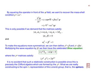 By squaring the operator in front of the ψ field, we want to recover the mass-shell
condition p2 = m2:
This is only possible if we demand that the matrices satisfy:
43
2017
MRT
ψ
ψβ
ψ
)(
)(
22
2
2
2
m
mi
t
+−∇=
+•−=
∂
∂
− ∇∇∇∇αααα
0},{
2},{
=
=+≡
βα
δαααααα
i
kiikkiki ,
To make the equations more symmetrical, we can then define γ 0 =β and γ i =βαi.
Multiplying the wave equation by β, we then have the celebrated Dirac equation:
0)( =−∂ ψγ µ
µ
mi
where the γ µ matrices satisfy:
νµνµ
ηγγ 2},{ =
It is no accident that such a relativistic construction is possible since this is
precisely the Clifford algebra which are formed by the γ µ. What we are really
constructing is the spin-½ representation of the Lorentz group, that is, the spinors.
and
122
== βαi
 
