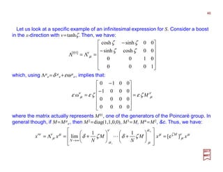 Let us look at a specific example of an infinitesimal expression for S. Consider a boost
in the x-direction with v=tanhζ. Then, we have:












−
−
=Λ=Λ
1000
0100
00coshsinh
00sinhcosh
]01[ ζζ
ζζ
ν
µ
46
2017
MRT
which, using Λµ
ν =δ µ
ν +εωµ
ν , implies that:
ν
µ
ν
µ ζεζεε M=












−
−
=
0000
0000
0001
0010
ω
where the matrix actually represents M01, one of the generators of the Poincaré group. In
general though, if M=Mµ
ν , then M2 =diag(1,1,0,0), M3 =M, M4 =M2, &c. Thus, we have:
µν
µ
ζµ
α
µ
ν
α
µν
µ
ν
ζδζδ xxM
N
M
N
xx M
N
N
]e[
11
lim
1
=














+





+=Λ=′
∞→
L
 