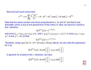 Now this last result means that:
47
2017
MRT
Note that the series contain only terms proportional to 1, M, and M2 and that it cuts
thereafter, which is due to the special form of the matrix M. Now, we have for a boost in
the x-direction:






−





=Λ
2
sinh
2
cosh)]([ 10
]01[ ζ
γγ
ζ
ζ 1S
and since Σ01=½i[γ0,γ1]=iγ0γ1 (i.e., with (−γ0γ1)2 =γ0γ1γ0γ1 =−γ0
2γ1
2 =1 since γ0γ1 =−γ0γ1,
γ0
2 =1 and γ1
2 =−1), so that:
]01[22
1
sinhcosh
!
e Λ=++−=+= ∑
∞
=
ζζ
ζζ
MMM
N
M
N
NN
M
11
01)2(]01[
e)]([
Σ
=Λ
ζ
ζ
i
S
10)2(]01[
e)]([ γγζ
ζ −
=ΛS
Therefore, using exp(ζ M)=1− M2 + M2coshζ + Msinhζ above, we can write the expression
for S as:
In general, for a boost in the xi-direction, we have:






−





=Λ
2
sinh
2
cosh)]([ 0
]0[ ζ
γγ
ζ
ζ i
i
S 1
 