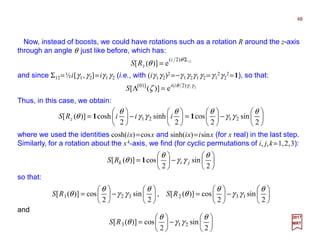 Now, instead of boosts, we could have rotations such as a rotation R around the z-axis
through an angle θ just like before, which has:
48
2017
MRT
Thus, in this case, we obtain:
12)2(
e)]([
Σ
=
θ
θ
i
zRS
and since Σ12=½i[γ1,γ2]=iγ1γ2 (i.e., with (iγ1γ2)2 =−γ1γ2γ1γ2 =γ1
2γ2
2 =1), so that:
21)2(]01[
e)]([ γγθ
ζ ii
S =Λ






−





=





−





=
2
sin
2
cos
2
sinh
2
cosh)]([ 2121
θ
γγ
θθ
γγ
θ
θ 11 iiiRS z
where we used the identities cosh(ix)=cosx and sinh(ix)=isinx (for x real) in the last step.
Similarly, for a rotation about the xk-axis, we find (for cyclic permutations of i, j,k=1,2,3):






−





=
2
sin
2
cos)]([
θ
γγ
θ
θ jikRS 1
so that:






−





=





−





=
2
sin
2
cos)]([
2
sin
2
cos)]([ 132321
θ
γγ
θ
θ
θ
γγ
θ
θ RSRS ,
and






−





=
2
sin
2
cos)]([ 213
θ
γγ
θ
θRS
 