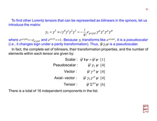 To find other Lorentz tensors that can be represented as bilinears in the spinors, let us
introduce the matrix:
where ε µνρσ =−εµνρσ and ε 0123 =+1. Because γ5 transforms like ε µνρσ , it is a pseudoscalar
(i.e., it changes sign under a parity transformation). Thus, ψ γ5ψ is a pseudoscalar.
σρνµ
σρνµ γγγγεγγγγγγ
!4
32105
5
i
i −=≡=
51
2017
MRT
−
In fact, the complete set of bilinears, their transformation properties, and the number of
elements within each tensor are given by:
]6[
]4[
]4[
]4[
]1[
5
5
ψψ
ψγγψ
ψγψ
ψγψ
ψψψψ
νµ
µ
µ
Σ
=
:Tensor
:vector-Axial
:Vector
:arPseudoscal
:Scalar 1
There is a total of 16 independent components in the list.
 