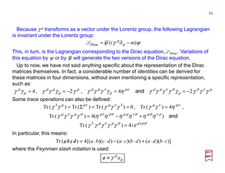 Because γ µ transforms as a vector under the Lorentz group, the following Lagrangian
is invariant under the Lorentz group:
This, in turn, is the Lagrangian corresponding to the Dirac equation, LDirac. Variations of
this equation by ψ or by ψ will generate the two versions of the Dirac equation.
µνσ
ρ
σνµρνµ
ρ
νµρµ
ρ
µρ
µ
µ
γγγγγγγγηγγγγγγγγγγ 2424 −==−== and,,
53
2017
MRT
ψγψ µ
µ
)(Dirac mi −∂=L
−
Up to now, we have not said anything specific about the representation of the Dirac
matrices themselves. In fact, a considerable number of identities can be derived for
these matrices in four dimensions, without even mentioning a specific representation,
such as:
Some trace operations can also be defined:
σρνµσρνµ
ρνσµσνρµσρνµσρνµ
νµνµνµνµµ
εγγγγγ
ηηηηηηγγγγ
ηγγγγγγγ
i4)(Tr
)(4)(Tr
4)(Tr0)(Tr)(Tr)(Tr
5
55
=
+−=
===Σ=
and
,,
In particular, this means:
where the Feynman slash notation is used:
µ
µ
γ aa ≡/
)])(())(())([(4)(Tr cbdadbcadcbadcba ⋅⋅+⋅⋅−⋅⋅=////
 