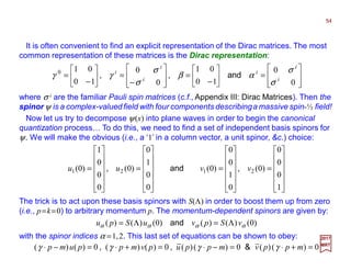 It is often convenient to find an explicit representation of the Dirac matrices. The most
common representation of these matrices is the Dirac representation:
where σ i are the familiar Pauli spin matrices (c.f., Appendix III: Dirac Matrices). Then the
spinor ψ is a complex-valued field with four components describinga massive spin-½ field!








=





−
=








−
=





−
=
0
0
10
01
0
0
10
010
i
i
i
i
i
i
σ
σ
αβ
σ
σ
γγ and,,
54
2017
MRT
Now let us try to decompose ψ(x) into plane waves in order to begin the canonical
quantization process… To do this, we need to find a set of independent basis spinors for
ψ. We will make the obvious (i.e., a ‘1’ in a column vector, a unit spinor, &c.) choice:












=












=












=












=
1
0
0
0
)0(
0
1
0
0
)0(
0
0
1
0
)0(
0
0
0
1
)0( 2121 vvuu ,and,
The trick is to act upon these basis spinors with S(Λ) in order to boost them up from zero
(i.e., p=k=0) to arbitrary momentum p. The momentum-dependent spinors are given by:
)0()()()0()()( αααα vSpvuSpu Λ=Λ= and
with the spinor indices α =1,2. This last set of equations can be shown to obey:
0)()(0)()(0)()(0)()( =+⋅=−⋅=+⋅=−⋅ mppvmppupvmppump γγγγ &,,
 