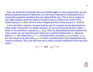 Next, we would like to describe spinors of definite spin. In many experiments, we can
produce polarized beams of electrons; so it becomes important to understand how to
incorporate projection operators that can select definite spin. This is not as simple as
one might suspect, since the intuitive concept of spin is rooted in our notion of the
rotation group (i.e.,O(3)), which is only a subgroup of the Lorentz group (i.e.,SO(1,3)).
In the rest frame, however, we know that the spin of a system can be described by a
three-vector s that points in a certain direction; so we may introduce the four-vector sµ
which, in the rest frame, reduces to sµ =[0,s]. Then, by demanding that this transform as
a four-vector, we can boost this spin vector by a Lorentz transformation Λ. Since we
define s2 =1, this means that sµ
2 = −1. In the rest frame, we have pµ =[m,0] (N.B., m=mo,
the rest mass) so we also have pµ sµ = 0, which must also hold in any boosted frame by
Lorentz invariance. Thus, we now have two Lorentz-invariant conditions on the spin four-
vector:
012
=−= µ
µµ sps and
57
2017
MRT
 