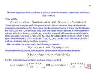 The new eigenfunctions now have a spin s (a quantum number) associated with them:
These spinors are quite useful for practical calculations because they satisfy certain
completeness relations. Any four-spinor can be written in terms of linear combinations of
the four uα(0) and vα(0) because they span the space of four-spinors. If we boost these
spinors with S(Λ), then uα(p) and vα(p) span the space of all four-spinors satisfying the
Dirac equation. Likewise, uα
T(0)vβ (0), &c. have 16 independent elements, which in turn
span the entire space of 4×4 matrices. Thus, uα
T(p)vβ (p), &c. span the space of all 4×4
matrices that also satisfy the Dirac equation.
0),()(),()(),(),()(),(),()( =−=−== skvsPskusPskvskvsPskuskusP and,
59
2017
MRT
−
We normalize our spinors with the following convention:
1),(),(1),(),( −== spvspvspuspu and
With these normalizations, these spinors obey certain completeness relations:
βαβαβα δ=−∑s
spvspvspuspu )],(),(),(),([
For the particular representation we have chosen, we find:
βα
βα
βα
βα
γγ





 /+−/−=




 /++/=
2
1
2
),(),(
2
1
2
),(),( 55 s
m
mp
spvspv
s
m
mp
spuspu and
They satisfy:
),()( skuku →
 
