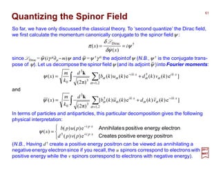So far, we have only discussed the classical theory. To ‘second quantize’ the Dirac field,
we first calculate the momentum canonically conjugate to the spinor fieldψ :
Quantizing the Spinor Field
61
2017
MRT
since LDirac =ψ (iγ µ∂µ −m)ψ andψ =ψ †γ 0 the adjointofψ (N.B.,ψ † is the conjugate trans-
pose of ψ). Let us decomposethe spinor fieldψ (and its adjointψ )into Fourier moments:
†Dirac
)(
)( ψ
ψδ
δ
π i
x
x ==
&
L
∫ ∑=
⋅⋅−
+=
2,1
†
3
3
0
]e)()(e)()([
)π2(
)(
α
ααααψ xkixki
kvkdkukb
d
k
m
x
k
and
∫ ∑=
⋅−⋅
+=
2,1
†
3
3
0
]e)()(e)()([
)π2(
)(
α
ααααψ xkixki
kvkdkukb
d
k
m
x
k
In terms of particles and antiparticles, this particular decomposition gives the following
physical interpretation:




= ⋅+
⋅−
positronenergypositiveCreates
electronenergypositivesAnnihilate
xpi
xpi
pvpd
pupb
x
e)()(
e)()(
)( †
ψ
(N.B., Having d† create a positive energy positron can be viewed as annihilating a
negative energy electron since if you recall, the u spinors correspond to electrons with
positive energy while the v spinors correspond to electrons with negative energy).
 