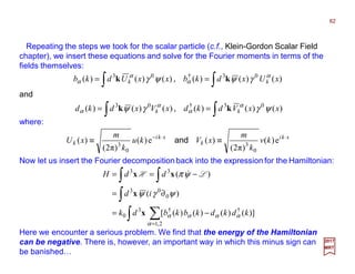 Repeating the steps we took for the scalar particle (c.f., Klein-Gordon Scalar Field
chapter), we insert these equations and solve for the Fourier moments in terms of the
fields themselves:
where:
∫∫ == )()()()()()( 03†03
xUxdkbxxUdkb kk
α
α
α
α γψψγ kk ,
62
2017
MRT
and
∫∫ == )()()()()()( 03†03
xxVdkdxVxdkd kk ψγγψ α
α
α
α kk ,
xki
k
xki
k kv
k
m
xVku
k
m
xU ⋅⋅−
≡≡ e)(
)π2(
)(e)(
)π2(
)(
0
3
0
3
and
Now let us insert the Fourier decomposition back into the expression for the Hamiltonian:
∫ ∑
∫
∫∫
=
−=
∂=
−==
2,1
††3
0
0
03
33
)]()()()([
)(
)(
α
αααα
ψγψ
ψπ
kdkdkbkbdk
id
ddH
x
x
xx LH &
Here we encounter a serious problem. We find that the energy of the Hamiltonian
can be negative. There is, however, an important way in which this minus sign can
be banished…
 