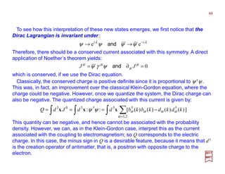 To see how this interpretation of these new states emerges, we first notice that the
Dirac Lagrangian is invariant under :
Therefore, there should be a conserved current associated with this symmetry. A direct
application of Noether’s theorem yields:
λλ
ψψψψ ii −
→→ ee and
64
2017
MRT
0=∂= µ
µ
µµ
ψγψ JJ and
which is conserved, if we use the Dirac equation.
Classically, the conserved charge is positive definite since it is proportional to ψ †ψ .
This was, in fact, an improvement over the classical Klein-Gordon equation, where the
charge could be negative. However, once we quantize the system, the Dirac charge can
also be negative. The quantized charge associated with this current is given by:
∫ ∑∫∫ =
−===
2,1
††3†303
])()()()([::
α
ααααψψ kdkdkbkbddJdQ xxx
This quantity can be negative, and hence cannot be associated with the probability
density. However, we can, as in the Klein-Gordon case, interpret this as the current
associated with the coupling to electromagnetism; so Q corresponds to the electric
charge. In this case, the minus sign in Q is a desirable feature, because it means that d†
is the creation operator of antimatter, that is, a positron with opposite charge to the
electron.
 