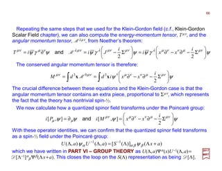 Repeating the same steps that we used for the Klein-Gordon field (c.f., Klein-Gordon
Scalar Field chapter), we can also compute the energy-momentum tensor, Tµν, and the
angular momentum tensor, Mλµν, from Noether’s theorem:
The conserved angular momentum tensor is therefore:
ψγψψγψψγψ νµµννµλνµµνλνµλνµνµ






Σ−∂−∂=





Σ−=∂=
22
i
xxi
i
JiiT Mand
66
2017
MRT
∫∫ 





Σ−∂−∂== ψψ νµµννµνµνµ
2
†303 i
xxiddM xx M
The crucial difference between these equations and the Klein-Gordon case is that the
angular momentum tensor contains an extra piece, proportional to Σµν, which represents
the fact that the theory has nontrivial spin-½.
We now calculate how a quantized spinor field transforms under the Poincaré group:
ψψψψ νµµννµνµ
µµ 





Σ−∂−∂=∂=
2
],[],[
i
xxMiPi and
With these operator identities, we can confirm that the quantized spinor field transforms
as a spin-½ field under the Poincaré group:
)()]([),(),( 11
axSaUaU +ΛΛ=ΛΛ −−
ββαα ψψ
which we have written in PART VI – GROUP THEORY as U(Λ,a)Ψα(x)U−1(Λ,a)=
D[Λ−1]α
β Ψβ(Λx+a). This closes the loop on the S(Λ) representation as being D[Λ].
 