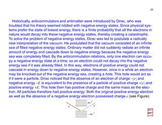 Historically, anticommutators and antimatter were introduced by Dirac, who was
troubled that his theory seemed riddled with negative energy states. Since physical sys-
tems prefer the state of lowest energy, there is a finite probability that all the electrons in
nature would decay into these negative energy states, thereby creating a catastrophe.
To solve the problem of negative energy states, Dirac was led to postulate a radically
new interpretation of the vacuum. He postulated that the vacuum consisted of an infinite
sea of filled negative energy states. Ordinary matter did not suddenly radiate an infinite
amount of energy and cascade down to negative energy because the negative energy
sea was completely filled. By the anticommutation relations, only one electron can occu-
py a negative energy state at a time; so an electron could not decay into the negative
energy sea if it was already filled. In this way, electrons of positive energy could not
cascade in energy down to negative energy states. However, once in a while an electron
may be knocked out of the negative energy sea, creating a hole. This hole would act as
if it were a particle. Dirac noticed that the absence of an electron of charge −|e| and
negative energy −E is equivalent to the presence of a particle of positive charge +|e| and
positive energy +E. This hole then has positive charge and the same mass as the elec-
tron. All particles therefore had positive energy: Both the original positive energy electron
as well as the absence of a negative energy electron possessed charge e (see Figure).
68
2017
MRT
γ
−
e
2
mc
2
mc−
 