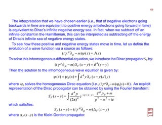 The interpretation that we have chosen earlier (i.e., that of negative electrons going
backwards in time are equivalent to positive energy antielectrons going forward in time)
is equivalent to Dirac’s infinite negative energy sea. In fact, when we subtract off an
infinite constant in the Hamiltonian, this can be interpreted as subtracting off the energy
of Dirac’s infinite sea of negative energy states.
To see how these positive and negative energy states move in time, let us define the
evolution of a wave function via a source as follows:
)()()( xJxmi =−∂ ψγ µ
µ
69
2017
MRT
To solve this inhomogeneousdifferential equation,we introduce the Dirac propagatorSF by:
)()()( 4
yxyxSmi F −=−−∂ δγ µ
µ
Then the solution to the inhomogeneous wave equation is given by:
∫ −+= )()()()( 4
0 yJyxSydxx Fψψ
where ψ0 solves the homogeneous Dirac equation (i.e., (iγ µ∂µ −m)ψ0(x)= 0). An explicit
representation of the Dirac propagator can be obtained by using the Fourier transform:
where ∆F (x−y) is the Klein-Gordon propagator.
which satisfies:
∫ +−
+
=− −⋅−
ε
γ µ
µ
imp
mppd
yxS yxpi
F 22
)(
4
4
e
)π2(
)(
)()()( yxmiyxS FF −∆−∂=− µ
µ
γ
 