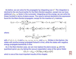 As before, we can solve for the propagator by integrating over k0. The integration is
identical to the one found earlier for the Klein-Gordon equation, except now we have
additional γ µpµ + m factor in the numerator. Integrating out the energy, we can write the
Green function in terms of plane waves. The result is almost identical to the expression
found for the Klein-Gordon propagator, except for the insertion of γ matrices:
where:
70
2017
MRT
∫ ∑∑
∫








′−′+′′−−=
−′Λ+′−Λ−=′−
==
′−⋅
−
′−⋅−
+
4
3
2
1
3
)()(
3
3
)()()()()()(
)](e)()(e)([
)π2(
)(
r
pp
r
pp
xxpixxpi
F
xxttixxttid
ttpttp
d
E
m
ixxS
αααα
ψψθψψθ
θθ
p
p
xpir
p w
E
m
x ⋅−
≡
α
ε
αψ e)(
)π2(
1
)( 23
p
with ε α =(1,1,−1,−1) and w1 =u1, w2 =u2, w3 =v1, and w4 =v2. Written in this fashion, the
states with positive energy propagate forward in time, while the states with negative
energy propagate backwards in time.
0)]()([0)]([ yxTyxSi F βαβα ψψ=−
As in the Klein-Gordon case, we can now replace the plane waves ψp with the
quantized spinor ψ (x) by taking the vacuum expectation value of the spinor fields:
which is one of the most important results of this chapter.
 