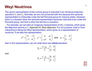 For example, we can take an imaginary representation of the γ matrices, which gives
the Majorana spinors (c.f., Appendix III: Dirac Matrices). For our purpose, what is more
interesting is taking the Weyl representation, which gives us a representation of
neutrinos. If we take the representation:
Weyl Neutrinos
71
2017
MRT






−
=








−
=





−
−
=
10
01
0
0
01
10
5
0
γ
σ
σ
γγ and, i
i
i
then in this representation, we can write down two chiral operators:






=
+
≡
00
01
2
1 5γ
RP
and






=
−
≡
10
00
2
1 5γ
LP
The spinor representation of the Lorentz group is reducible if we introduce projection
operators PL and PR. Normally, we are not concerned with this because this spinorial
representation is irreducible under the full Poincaré group for massive states. However,
there is a situation when the spinorial representation becomes reducible even under the
Poincaré group, and that is when the fermion is massless.
 