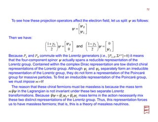 To see how these projection operators affect the electron field, let us split ψ as follows:
Then we have:






=
L
R
ψ
ψ
ψ
72
2017
MRT






=




 −






=




 +
L
R
ψ
ψ
γψ
ψ
γ 0
2
1
02
1 55
and
Because PL and PR commute with the Lorentz generators (i.e., [PL,R,Σµν ]=0) it means
that the four-component spinor ψ actually spans a reducible representation of the
Lorentz group. Contained within the complex Dirac representation are tow distinct chiral
representations of the Lorentz group. Although ψL and ψR separately form an irreducible
representation of the Lorentz group, they do not form a representation of the Poincaré
group for massive particles. To find an irreducible representation of the Poincaré group,
we must impose m=0!
The reason that these chiral fermions must be massless is because the mass term
mψψ in the Lagrangian is not invariant under these two separate Lorentz
transformations. Because ψψ =ψLψR +ψRψL mass terms in the action necessarily mix
these two distinct representations of the Lorentz group. Thus, this representation forces
us to have massless fermions; that is, this is a theory of massless neutrinos.
−
− − −
 