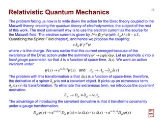 The problem facing us now is to write down the action for the Dirac theory coupled to the
Maxwell theory, creating the quantum theory of electrodynamics, the subject of the rest
of this work. The most convenient way is to use the electron current as the source for
the Maxwell field. The electron current is given by J µ =ψ γ µψ (with ∂µ J µ =0 ‒ c.f.,
Quantizing the Spinor Field chapter), and hence we propose the coupling:
Relativistic Quantum Mechanics
73
2017
MRT
where e is the charge. We saw earlier that this current emerged because of the
invariance of the Dirac action under the symmetryψ ′→exp(iλ)ψ. Let us promote λ into a
local gauge parameter, so that λ is a function of space-time, λ(x). We want an action
invariant under:
ψγψ µ
µAe
−
)()(e)( )(
xAAxx xei
λψψ µµµ
λ
∂−→→ and
The problem with this transformation is that λ(x) is a function of space-time; therefore,
the derivative of a spinor ∂µψ is not a covariant object. It picks up an extraneous term
∂µdλ(x) in its transformation. To eliminate this extraneous term, we introduce the covariant
derivative:
µµµµ AeiD +∂≡→∂
The advantage of introducing the covariant derivative is that it transforms covariantly
under a gauge transformation:
)(e)()()(e)( )()(
xDxeixeixDxD xeixei
ψλλψψ µ
λ
µ
λ
µ →−+→
 