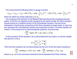2017
MRT
which we obtain by simply replacing ∂µ by Dµ .
74
This means that the following action is gauge invariant:
νµ
νµµ
µνµ
νµµ
µ
ψγψψγψ FFmDiFFmi
4
1
)(
4
1
)(EMDiracQED −−→−−∂=+= LLL
The coupling of the electron to the Maxwell field reproduces the coupling proposed
earlier. In the limit of velocities small compared to the speed of light, the Dirac equation
should reduce to a modified version of the Schrödinger equation. We are hence
interested in checking the correctness of the Dirac equation to lowest order, to see if we
can reproduce the nonrelativistic results and corrections to them. The Dirac equation of
motion, in the presence of an electromagnetic potential, now becomes:
To find solutions of this equation, let us decompose the four-spinor ψ into two smaller
two-spinors φ and χ:
ψβ
ψ
])([ 0
Aemei
t
i ++−•=
∂
∂
A−−−−∇∇∇∇αααα








Ψ
Φ
=





≡ −
−
tmi
tmi
e
e
χ
φ
ψ
Then the Dirac equation can be decomposed as the sum of two two-spinor equations:
χχφ
χ
φφχ
φ
mAe
t
imAe
t
i −+•=
∂
∂
++•=
∂
∂ 00
)()( ππππσσσσππππσσσσ and
where ππππ = p−eA is the canonical momentum and σσσσ represents the Pauli matrices.
 
