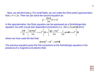 Next, we will eliminate χ. For small fields, we can make the (first-order) approximation
that e A0 <<2m. Then we can solve the second equation as:
In this approximation, the Dirac equation can be expressed as a Schrödinger-like
equation, but with crucial spin-dependent corrections (i.e., the (e/2m)σσσσ •B term):
75
2017
MRT
φφχ <<
•
m2
~
ππππσσσσ
Φ








+•−=Φ








+
•
=
∂
Φ∂ 0
2
0
2
22
)(
2
)(
Ae
m
e
m
e
Ae
mt
i B
Ap
σσσσ
−−−−ππππσσσσ
where we have used the fact that:
B•−=• σσσσππππππππσσσσ e22
)(
The previous equation gives the first corrections to the Schrödinger equation in the
presence of a magnetic and electric field.
 